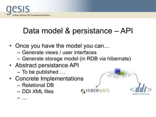Data model & persistance – API
• Once you have the model you can…
  – Generate views / user interfaces
  – Generate storage model (in RDB via hibernate)
• Abstract persistance API
  – To be published …
• Concrete Implementations
  – Relational DB
  – DDI XML files
  –…
 