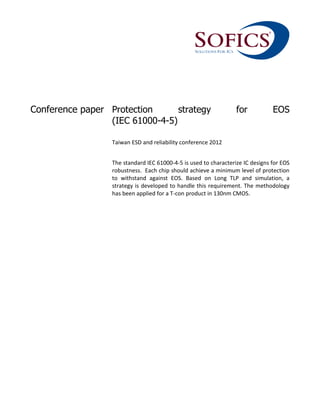 Conference paper Protection strategy for EOS
(IEC 61000-4-5)
Taiwan ESD and reliability conference 2012
The standard IEC 61000-4-5 is used to characterize IC designs for EOS
robustness. Each chip should achieve a minimum level of protection
to withstand against EOS. Based on Long TLP and simulation, a
strategy is developed to handle this requirement. The methodology
has been applied for a T-con product in 130nm CMOS.
 