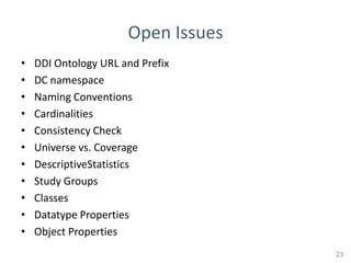Open Issues
•   DDI Ontology URL and Prefix
•   DC namespace
•   Naming Conventions
•   Cardinalities
•   Consistency Check
•   Universe vs. Coverage
•   DescriptiveStatistics
•   Study Groups
•   Classes
•   Datatype Properties
•   Object Properties
                                    23
 