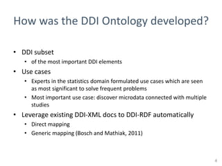 How was the DDI Ontology developed?

• DDI subset
   • of the most important DDI elements
• Use cases
   • Experts in the statistics domain formulated use cases which are seen
     as most significant to solve frequent problems
   • Most important use case: discover microdata connected with multiple
     studies
• Leverage existing DDI-XML docs to DDI-RDF automatically
   • Direct mapping
   • Generic mapping (Bosch and Mathiak, 2011)



                                                                            4
 
