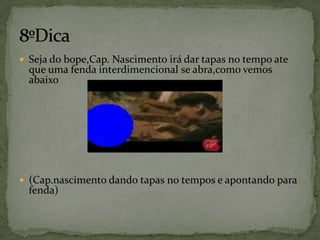 Seja do bope,Cap. Nascimento irá dar tapas no tempo ate que uma fenda interdimencional se abra,como vemos abaixo(Cap.nascimento dando tapas no tempos e apontando para fenda)8ºDica