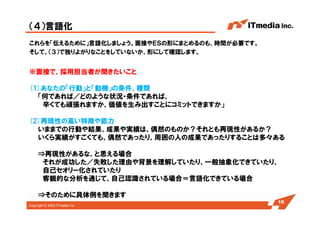 Copyright © 2005 ITmedia Inc.
（４）言語化
これらを「伝えるために」言語化しましょう。面接やＥＳの形にまとめるのも、時間が必要です。
そして、（３）で独りよがりなことをしていないか、形にして確認します。
10
※面接で、採用担当者が聞きたいこと (どの会社でも聞いてくる2つ)
(1)あなたの「行動」と「動機」の条件、種類
「何であれば／どのような状況・条件であれば、
辛くても頑張れますか、価値を生み出すことにコミットできますか」
(2)再現性の高い特徴や能力
いままでの行動や結果、成果や実績は、偶然のものか？それとも再現性があるか？
いくら実績がすごくても、偶然であったり、周囲の人の成果であったりすることは多々ある
⇒再現性があるな、と思える場合
それが成功した／失敗した理由や背景を理解していたり、一般抽象化できていたり、
自己セオリー化されていたり
客観的な分析を通じて、自己認識されている場合＝言語化できている場合
⇒そのために具体例を聞きます
 