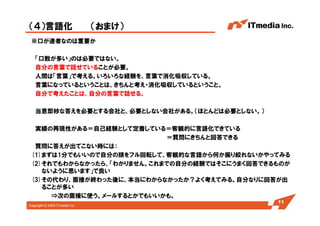 Copyright © 2005 ITmedia Inc.
（４）言語化 （おまけ）
※口が達者なのは重要か
「口数が多い」のは必要ではない。
自分の言葉で話せていることが必要。
人間は「言葉」で考える。いろいろな経験を、言葉で消化吸収している。
言葉になっているということは、きちんと考え・消化吸収しているということ。
自分で考えたことは、自分の言葉で話せる。
当意即妙な答えを必要とする会社と、必要としない会社がある。（ほとんどは必要としない。）
実績の再現性がある＝自己経験として定着している＝客観的に言語化できている
＝質問にきちんと回答できる
質問に答えが出てこない時には：
(1)まずは1分でもいいので自分の頭をフル回転して、客観的な言語から何か振り絞れないかやってみる
(2)それでもわからなかったら、「わかりません。これまでの自分の経験ではそこにうまく回答できるものが
ないように思います」で良い
(3)その代わり、面接が終わった後に、本当にわからなかったか？よく考えてみる。自分なりに回答が出
ることが多い
⇒次の面接に使う。メールするとかでもいいかも。
11
 