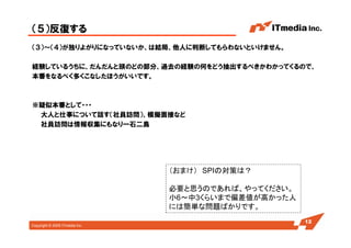 Copyright © 2005 ITmedia Inc.
（５）反復する
（３）～（４）が独りよがりになっていないか、は結局、他人に判断してもらわないといけません。
経験しているうちに、だんだんと頭のどの部分、過去の経験の何をどう抽出するべきかわかってくるので、
本番をなるべく多くこなしたほうがいいです。
※疑似本番として・・・
大人と仕事について話す（社員訪問）、模擬面接など
社員訪問は情報収集にもなり一石二鳥
12
（おまけ） SPIの対策は？
必要と思うのであれば、やってください。
小6～中3くらいまで偏差値が高かった人
には簡単な問題ばかりです。
 
