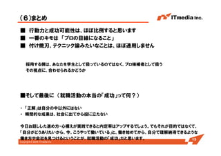 Copyright © 2005 ITmedia Inc.
（６）まとめ
■ 行動力と成功可能性は、ほぼ比例すると思います
■ 一番のキモは 「プロの目線になること」
■ 付け焼刃、テクニック論みたいなことは、ほぼ通用しません
採用する側は、あなたを学生として扱っているのではなく、プロ候補者として扱う
その視点に、合わせられるかどうか
■そして最後に （就職活動の本当の「成功」って何？）
・ 「正解」は自分の中以外にはない
・ 瞬間的な成果は、社会に出てから役に立たない
今日お話しした進め方・心構えが実践できると内定率はアップするでしょう。でもそれが目的ではなくて、
「自分がどうありたいから、今、こうやって働いている」と、働き始めてから、自分で理解納得できるような
働き方や会社を見つけるということが、就職活動の「成功」だと思います。 13
 