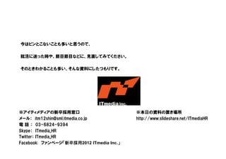 Copyright © 2010 ITmedia Inc.
今はピンとこないことも多いと思うので、
就活に迷った時や、節目節目などに、見直してみてください。
そのときわかることも多い、そんな資料にしたつもりです。
※アイティメディアの新卒採用窓口
メール： itm12shin@sml.itmedia.co.jp
電 話 ： 03-6824-9394
Skype： ITmedia_HR
Twitter： ITmedia_HR
Facebook: ファンページ「新卒採用2012 ITmedia Inc.」
※本日の資料の置き場所
http://www.slideshare.net/ITmediaHR
 