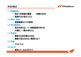 Copyright © 2005 ITmedia Inc.
今日の目次
（１）情報収集
・ 知るべき情報の種類 、 収集の方法
・ 勉強すると役立つこと
（２）仮説、推測
・ 情報整理の3つの原則
（３）自己最適化
・ 自己分析とは ⇒ 判断基準の作り方
・ 心構え、一番大切なこと
（４）言語化
・ 面接では何を聞かれるか
・ 面接で答えられない質問には？
（５）反復
・ アウトプット
（６）まとめ
・ 成功って、なんだろう？ 1
 