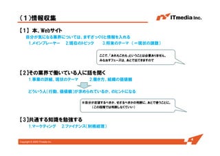 Copyright © 2005 ITmedia Inc.
【1】 本、Webサイト
自分が気になる業界については、まずざっくりと情報を入れる
1.メインプレーヤー 2.現在のトピック 3.将来のテーマ （＝現状の課題）
ここで、「あれもこれも」ということは必要ありません。
みなおすフェーズは、あとで出てきますので
【2】その業界で働いている人に話を聞く
1.事業の詳細、現状のテーマ 2.働き方、組織の価値観
どういう人（行動、価値観）が求められているか、のヒントになる
※自分が志望するべきか、せざるべきかの判断に、あとで使うことに。
（この段階では判断しなくていい）
【3】共通する知識を勉強する
1.マーケティング 2.ファイナンス（財務経理）
（１）情報収集
4
 