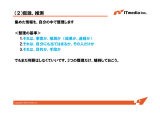 Copyright © 2005 ITmedia Inc.
（２）仮説、推測
集めた情報を、自分の中で整理します
＜整理の基準＞
1.それは、事実か、推測か （結果か、過程か）
2.それは、自分にも当てはまるか、その人だけか
3.それは、目的か、手段か
でもまだ判断はしなくていいです。3つの整理だけ、随時しておこう。
5
 