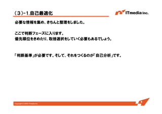 Copyright © 2005 ITmedia Inc.
（３）-1.自己最適化
必要な情報を集め、きちんと整理をしました。
ここで判断フェーズに入ります。
優先順位をきめたり、取捨選択をしていく必要もあるでしょう。
「判断基準」が必要です。そして、それをつくるのが「自己分析」です。
6
 
