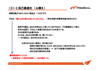 Copyright © 2005 ITmedia Inc.
（３）-2.自己最適化 （心構え）
就職活動がうまくいかない理由は、1つだけです。
それは、「働くための考え方をしていないから」 （学生目線や消費者目線のままだから）
採用する側は、あなたを学生として扱っているのではなく、プロ候補者として扱う。
自分の企業で、プロとして成果が出せるかどうかを見ている。
それを証明する必要がある。
たとえば、あなたの好き嫌いは、聞いていない。
・・・その視点に、合わせられるかどうか。
※合わせられない場合に、何が起こるか：
・採用する側が知りたいことを、伝えられない（自分の中にあったとしても）
・考え方の出発点が筋違い ⇒ 出てくる結果が全部的外れ
・自己分析の根本的な失敗
7
■判断基準のつくり方
＜他者責任＞の思考を排除し、＜自己責任＞に。
 