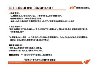 Copyright © 2005 ITmedia Inc.
（３）-3.自己最適化 （自己責任とは）
＜他者責任＞
・人間関係がよい会社がいいなぁ。／尊敬できる人の下で働きたい。
・自分を成長させてくれる会社を求めます。
・お会いした社員の方々の雰囲気が良かったので／採用担当の対応がよかったので
＜自己責任へ＞
「自分を成長させてくれる会社」⇒「自分が（辛くても）成長しようと努力できる会社」に発想を切り替える。
その条件は、何？
「人間関係がよい会社」 ⇒ 「自分がつくれる良い人間関係には、このようなものがある」に切り替える。
自分は、どのような人間関係をつくることができる？
■言葉を換えると
「求める人」ではなく「求められる人」になる。
求められたことに応える、それがプロの入口。
8
■自己責任 ＝ 自分の中の「動機」に強く関わる
「動機」＝そのように行動できる理由
 