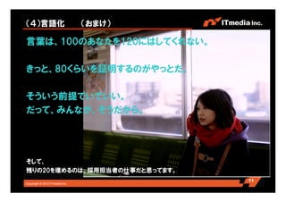 Copyright © 2010 ITmedia Inc.
（４）言語化 （おまけ）
言葉は、100のあなたを120にはしてくれない。
きっと、80くらいを証明するのがやっとだ。
そういう前提でいていい。
だって、みんなが、そうだから。
そして、
残りの20を埋めるのは、採用担当者の仕事だと思ってます。
11
 