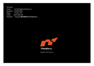 Copyright © 2010 ITmedia Inc.
※Contact
E-mail ： itm12shin@sml.itmedia.co.jp
telephone ： 03-6824-9394
Skype ： ITmedia_HR
Twitter ： @ITmedia_HR
Facebook ： Fanpage「新卒採用2012 ITmedia Inc.」
 