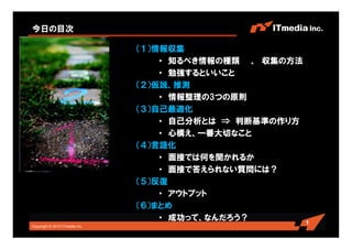 Copyright © 2010 ITmedia Inc.
1
今日の目次
（１）情報収集
・ 知るべき情報の種類 、 収集の方法
・ 勉強するといいこと
（２）仮説、推測
・ 情報整理の3つの原則
（３）自己最適化
・ 自己分析とは ⇒ 判断基準の作り方
・ 心構え、一番大切なこと
（４）言語化
・ 面接では何を聞かれるか
・ 面接で答えられない質問には？
（５）反復
・ アウトプット
（６）まとめ
・ 成功って、なんだろう？
 