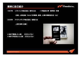 Copyright © 2010 ITmedia Inc.
簡単に自己紹介
1997年 ソフトバンク株式会社 新卒入社 ←早稲田大学 商学部 卒業
広報、人事企画、Yahoo! BB事業、採用、人事の事業会社化 など
2006年 アイティメディア株式会社 転籍入社
人事（採用・企画）
2
いままで面接した人数： 8000人くらい
いままで内定出した人数： 3000人くらい
 