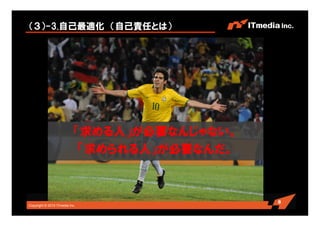 Copyright © 2010 ITmedia Inc.
（３）-3.自己最適化 （自己責任とは）
8
「求める人」が必要なんじゃない。
「求められる人」が必要なんだ。
 