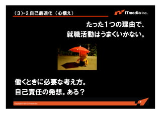 （３）-2.自己最適化 （心構え）

                                   たった１つの理由で、
                                就職活動はうまくいかない。




働くときに必要な考え方。
自己責任の発想。ある？
                                           7
Copyright © 2010 ITmedia Inc.
 