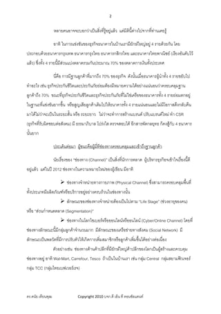 2 
 

                 หลายคนอาจจะบอกวาเปนสิ่งที่รูอยูแลว แตมิตนี้ตางไปจากทีทานเคยรู
                                                               ิ             ่

                 อาทิ ในการแขงขันของธุรกิจธนาคารในบานเรามียักษใหญอยู 4 รายดวยกัน โดย
ประกอบดวยธนาคารกรุงเทพ ธนาคารกรุงไทย ธนาคารกสิกรไทย และธนาคารไทยพาณิชย (เรียงอันดับไว
แลว) ซึ่งทั้ง 4 รายนี้มีสวนแบงตลาดรวมกันประมาณ 70% ของตลาดการเงินทังประเทศ
                                                                    ้

                 นี่คือ การมีฐานลูกคาที่มากถึง 70% ของธุรกิจ ดังนันเมือธนาคารผูนําทั้ง 4 รายขยับไป
                                                                   ้ ่
ทําอะไร เชน ธุรกิจประกันชีวตและประกันภัยยอมตองมีหมายความไดอยางแนนอนวาครอบคลุมฐาน
                            ิ
ลูกคาถึง 70% ขณะทีธุรกิจประกันชีวิตและธุรกิจประกันภัยที่ไมใชเครือของธนาคารทั้ง 4 รายยอมตกอยู
                   ่
ในฐานะที่แขงขันยากขึ้น หรือสูญเสียลูกคาเดิมไปใหธนาคารทั้ง 4 รายแนนอนและไมมีโอกาสดึงกลับคืน
มาไดไมวาจะเปนในระยะสั้น หรือ ระยะยาว ไมวาจะทําการสรางแบรนด ปรับแบรนดใหม ทํา CSR
                                             
(ธุรกิจที่รับผิดชอบตอสังคม) มี ธรรมาภิบาล โปรงใส ตรวจสอบได อีกสารพัดกลยุทธ ก็คงสูกับ 4 ธนาคาร
นั้นยาก

                 ประเด็นตอมา ผูชนะคือผูมทีชองทางครอบคลุมและเขาถึงฐานลูกคา
                                           ี่ 

                 นัยเรื่องของ “ชองทาง (Channel)” เปนสิ่งที่นกการตลาด ผูบริหารธุรกิอจเขาใจเรื่องนี้ดี
                                                              ั
อยูแลว แตในป 2012 ชองทางในความหมายใหมของผูเขียน มีอาทิ

                         ชองทางจําหนายทางกายภาพ (Physical Channel) ซึ่งสามารถครอบคลุมพื้นที่
ทั้งประเภทมีผลิตภัณฑหรือบริการอยูอยางครบถวนในชองทางนั้น
                         ลักษณะของชองทางจําหนายตองเปนไปตาม “Life Stage” (ชวงอายุของคน)
หรือ “สวนกําหนดตลาด (Segmentation)”
                         ชองทางในโลกไซเบอรหรือออนไลนหรืออนไลน (Cyber/Online Channel) โดยที่
ชองทางลักษณะนี้มกลุมลูกคาจํานวนมาก มีลักษณะของเครือขายทางสังคม (Social Network) มี
                 ี 
ลักษณะเปนพลวัตที่มการปรับตัวใหเกิดการเพิ่มสมาชิกหรือลูกคาเพิ่มขึนไดอยางตอเนื่อง
                   ี                                               ้
                 ตัวอยางเชน ชองทางดานคาปลีกที่มียกษใหญคาปลีกของโลกเปนผูสรางและควบคุม
                                                      ั
ชองทางอยู อาทิ Wal-Mart, Carrefour, Tesco ถาเปนในบานเรา เชน กลุม Central กลุมสยามฟวเจอร
                                                                     
กลุม TCC (กลุมไทยเบฟเวอรเรจ)



ดร.ดนัย เทียนพุฒ                Copyright 2010 บจก.ดี เอ็น ที คอนซัลแตนท
 