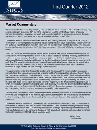 Third Quarter 2012


Market Commentary
Confirmation of further impending monetary stimulus followed the conclusion of the Federal Reserve’s policy
setting meeting on September 13th, providing a temporary boost to both the fixed income and equity
markets. Commodities – especially oil, which had responded positively to similar prior rounds of stimulus,
are weakening on concerns regarding economic slowdowns in Europe and China.

The Federal Reserve’s Chairman Bernanke used his post meeting statement to emphasize the Board’s
commitment to promoting stronger economic growth, stating that they would keep interest rates low through
mid 2015 and would not tighten monetary policy until the unemployment rate falls below 7%. This change in
tone is significant, as it implies that the Fed will tolerate a slightly higher rate of inflation so as to promote job
growth.

As in 2010 and 2011, economic growth slowed around mid-year. The hope is that the economy follows the
same pattern, rebounding in the last quarter of 2012. Retail sales have picked up modestly, as consumers
continue to reduce mortgage debt. Based on several recent reports, the domestic housing market is
rebounding. Refinancing activity is picking up – a development that bodes well for consumer sentiment and
cash flow. The perception of rising home prices reinforced by ultra low interest rates may be providing the
impetus for undecided buyers to jump in. But, in the export focused manufacturing sector, economic
difficulties in target markets are now causing a slowing in activity.

The upcoming November U.S. Presidential election, and the January 2013 implementation of sequester
mandated spending cuts are commanding a large share of the American public’s attention. Recently there
has been some posturing about allowing the economy to go over this “fiscal cliff”; thereby allowing the Bush
tax cuts to sunset and setting the stage to extract revenue concessions. There has also been talk about the
political parties negotiating a compromise that effectively amounts to once again deferring the difficult
choices. Both these options would be viewed extremely negatively by the three major rating agencies, all of
which have already weighed in with strong words as to the likely impact on the country’s credit rating should
a credible plan not be forthcoming. So far, Standard and Poor’s Corporation has been the only agency to
act, downgrading the U.S. long term credit rating from AAA to AA+ in August 2011.

Although there have been no further credit ratings actions taken this past quarter, a general sense of unease
about the Euro-zone persists in the markets. Spain continues to teeter on the brink of asking for assistance,
but the Spanish populace is now demonstrating their increasing displeasure with proposed austerity
measures.

The Federal Reserve’s Operation Twist extends through year-end and continues to drive up inventories of
short-term U.S. Treasury debt held on dealer balance sheets. Yields have remained slightly higher during
the past quarter for short-term U.S. Treasury securities and overnight repurchase agreement transactions.
This was fortunate, given the continuing shortage of high quality bank issuance, as it allowed us to manage
the liquidity positions in NIFCU$ without sacrificing yield.

                                                                                         Hillary Elder
                                                                                         Team Leader



                     NIFCU$  350 California Street, 6th Floor  San Francisco, CA 94104
                                Toll-Free (800) 634-6521 www.nifcus.com
 