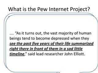 What is the Pew Internet Project?
A comprehensive and groundbreaking new report
              Number Of Users
released Monday by the Pew Research Center’s
Internet and American Life Project has found that
              Who Actually
only“As itusers of Facebook derive pleasure of any
 .... four turns out, the vast majority of human
kind from the to become depressed when they
 beings tend popular social networking website.
              Enjoy Facebook
 see the past five the report, the life summarized
       According to years of their remainder of
the 950 million people registered with Facebook,
              Down To 4
 right there in front of them in a sad little
despite using the site on a regular basis, take no
 timeline,” said lead researcher John Elliott.
joy in doing so, and in fact feel a profound sense
of hopelessness and despair immediately upon
logging in…
 