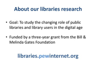 About our libraries research

• Goal: To study the changing role of public
  libraries and library users in the digital age

• Funded by a three-year grant from the Bill &
  Melinda Gates Foundation


       libraries.pewinternet.org
 
