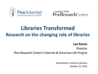 Libraries Transformed
Research on the changing role of libraries
                                               Lee Rainie
                                                  Director
    Pew Research Center’s Internet & American Life Project


                                  Presented to: Internet Librarian
                                                October 23, 2012
 