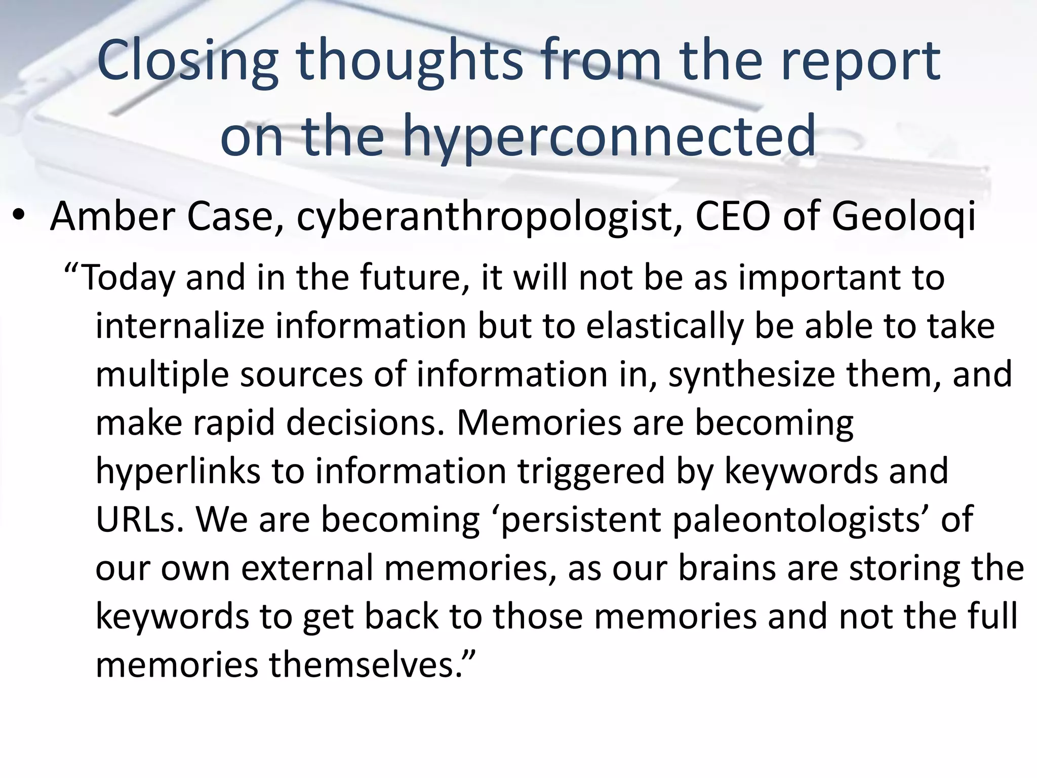 Closing thoughts from the report
         on the hyperconnected
• Amber Case, cyberanthropologist, CEO of Geoloqi
  “Today and in the future, it will not be as important to
    internalize information but to elastically be able to take
    multiple sources of information in, synthesize them, and
    make rapid decisions. Memories are becoming
    hyperlinks to information triggered by keywords and
    URLs. We are becoming ‘persistent paleontologists’ of
    our own external memories, as our brains are storing the
    keywords to get back to those memories and not the full
    memories themselves.”
 