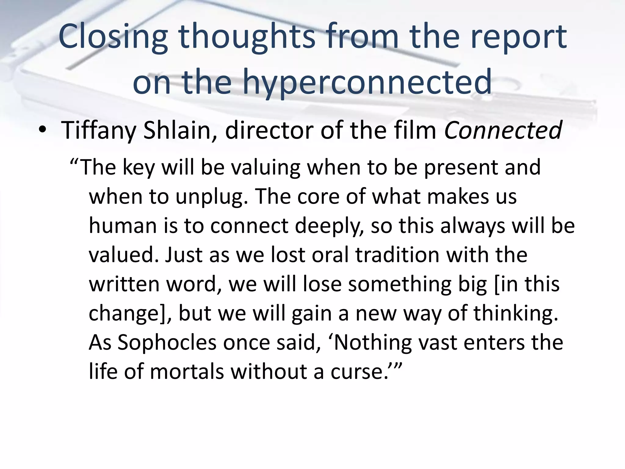 Closing thoughts from the report
      on the hyperconnected
• Tiffany Shlain, director of the film Connected
  “The key will be valuing when to be present and
    when to unplug. The core of what makes us
    human is to connect deeply, so this always will be
    valued. Just as we lost oral tradition with the
    written word, we will lose something big [in this
    change], but we will gain a new way of thinking.
    As Sophocles once said, ‘Nothing vast enters the
    life of mortals without a curse.’”
 