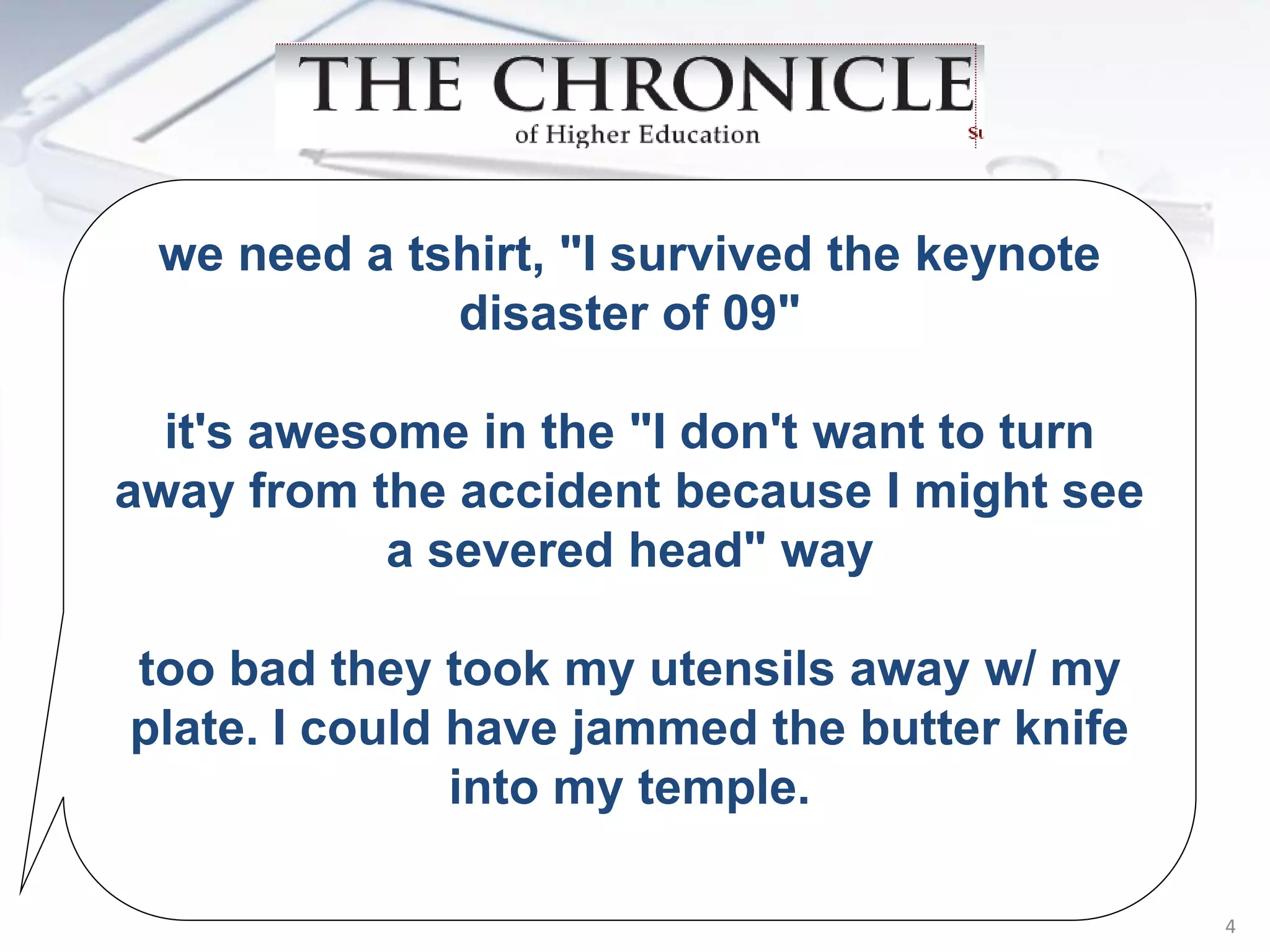 we need a tshirt, "I survived the keynote
             disaster of 09"

  it's awesome in the "I don't want to turn
away from the accident because I might see
            a severed head" way

too bad they took my utensils away w/ my
plate. I could have jammed the butter knife
               into my temple.

                                              4
 