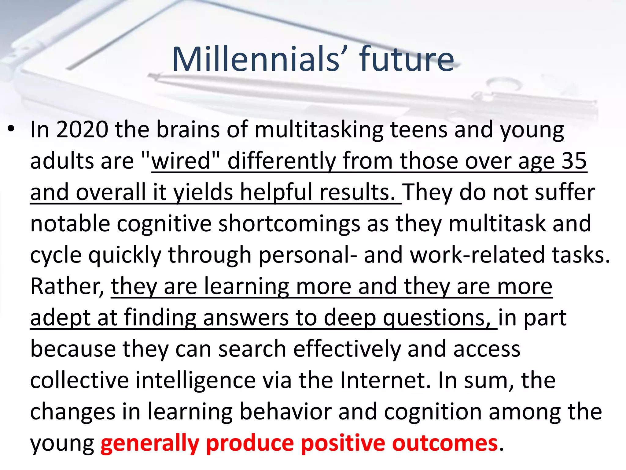 Millennials’ future
• In 2020 the brains of multitasking teens and young
  adults are "wired" differently from those over age 35
  and overall it yields helpful results. They do not suffer
  notable cognitive shortcomings as they multitask and
  cycle quickly through personal- and work-related tasks.
  Rather, they are learning more and they are more
  adept at finding answers to deep questions, in part
  because they can search effectively and access
  collective intelligence via the Internet. In sum, the
  changes in learning behavior and cognition among the
  young generally produce positive outcomes.
 