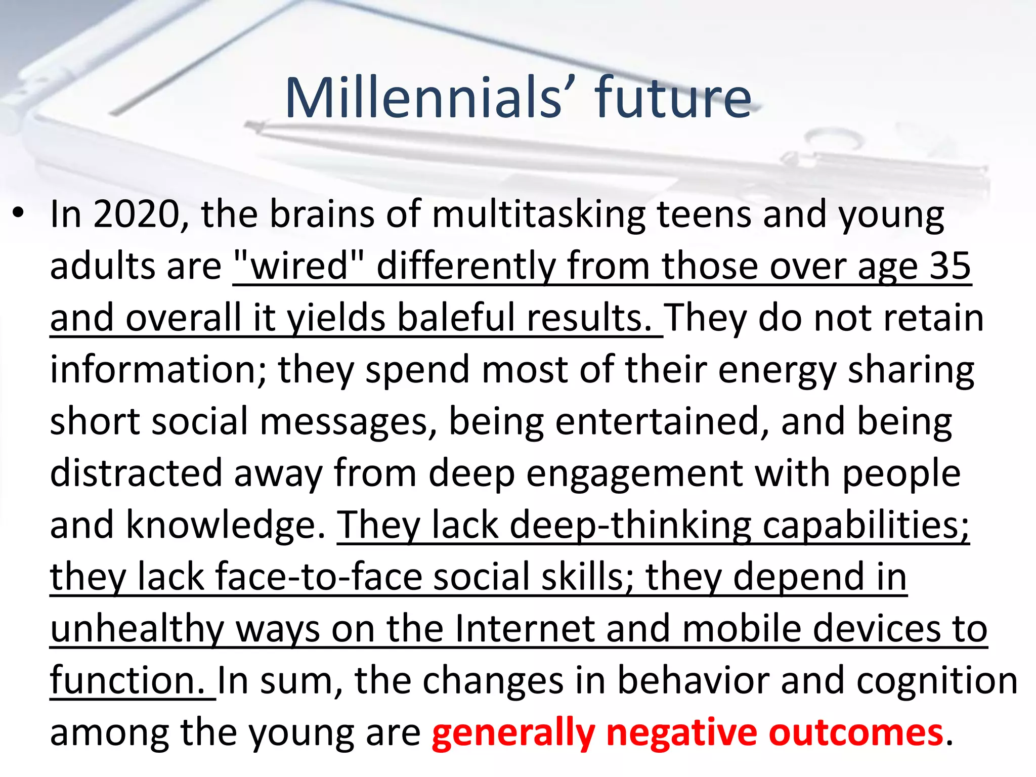 Millennials’ future
• In 2020, the brains of multitasking teens and young
  adults are "wired" differently from those over age 35
  and overall it yields baleful results. They do not retain
  information; they spend most of their energy sharing
  short social messages, being entertained, and being
  distracted away from deep engagement with people
  and knowledge. They lack deep-thinking capabilities;
  they lack face-to-face social skills; they depend in
  unhealthy ways on the Internet and mobile devices to
  function. In sum, the changes in behavior and cognition
  among the young are generally negative outcomes.
 