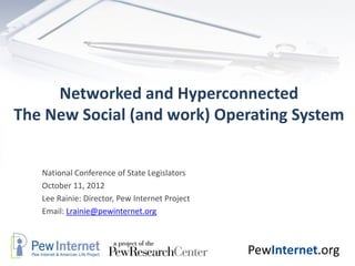 Networked and Hyperconnected
The New Social (and work) Operating System


   National Conference of State Legislators
   October 11, 2012
   Lee Rainie: Director, Pew Internet Project
   Email: Lrainie@pewinternet.org



                                                PewInternet.org
 