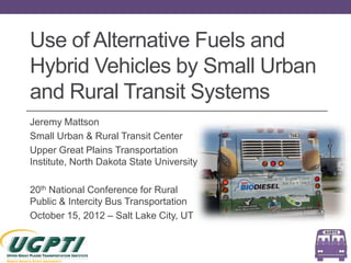 Use of Alternative Fuels and
Hybrid Vehicles by Small Urban
and Rural Transit Systems
Jeremy Mattson
Small Urban & Rural Transit Center
Upper Great Plains Transportation
Institute, North Dakota State University

20th National Conference for Rural
Public & Intercity Bus Transportation
October 15, 2012 – Salt Lake City, UT
 