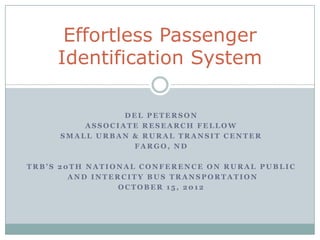 Effortless Passenger
     Identification System

                DEL PETERSON
         ASSOCIATE RESEARCH FELLOW
     SMALL URBAN & RURAL TRANSIT CENTER
                 FARGO, ND

TRB’S 20TH NATIONAL CONFERENCE ON RURAL PUBLIC
        AND INTERCITY BUS TRANSPORTATION
                 OCTOBER 15, 2012
 