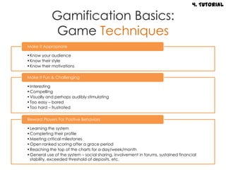 4. Tutorial

            Gamification Basics:
             Game Techniques
Make It Appropriate

•Know your audience
•Know their style
•Know their motivations

Make It Fun & Challenging

•Interesting
•Compelling
•Visually and perhaps audibly stimulating
•Too easy – bored
•Too hard – frustrated

Reward Players For Positive Behaviors

•Learning the system
•Completing their profile
•Meeting critical milestones
•Open ranked scoring after a grace period
•Reaching the top of the charts for a day/week/month
•General use of the system – social sharing, involvement in forums, sustained financial
 stability, exceeded threshold of deposits, etc.
 