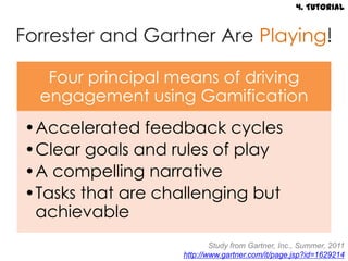 4. Tutorial


Forrester and Gartner Are Playing!

   Four principal means of driving
  engagement using Gamification
•Accelerated feedback cycles
•Clear goals and rules of play
•A compelling narrative
•Tasks that are challenging but
 achievable
                           Study from Gartner, Inc., Summer, 2011
                   http://www.gartner.com/it/page.jsp?id=1629214
 