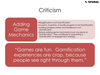4. Tutorial


            Criticism

 Adding
            •Badgification is not Gamification
            •A points, incentive, or loyalty program is not Gamification
            •Adding progress meters and feedback is not
 Game        Gamification
            •Simply adding game mechanics is just one piece of
Mechanics    Gamification – they contribute to supporting a
             Gamification or engagement strategy




 “Games are fun. Gamification
 experiences are crap, because
 people see right through them.”
 