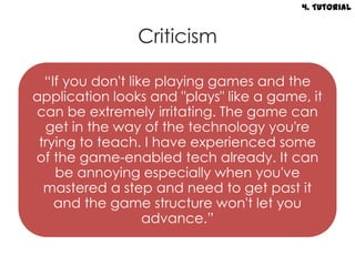 4. Tutorial


                Criticism

  “If you don't like playing games and the
application looks and "plays" like a game, it
can be extremely irritating. The game can
  get in the way of the technology you're
 trying to teach. I have experienced some
of the game-enabled tech already. It can
    be annoying especially when you've
  mastered a step and need to get past it
    and the game structure won't let you
                   advance.”
 