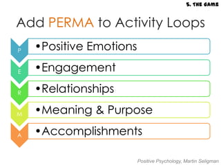 5. The Game


Add PERMA to Activity Loops
P   •Positive Emotions

E   •Engagement

R   •Relationships

M   •Meaning & Purpose

A   •Accomplishments

                         Positive Psychology, Martin Seligman
 