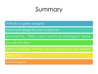 Summary

Think like a game designer

Know and design for your audience

Shoot for the, “OMG, I can’t wait to do that again!” factor

Go with the flow

Offer meaningful, intrinsic value, supported by the extrinsic

Make it fun

Ultimate goal…
 