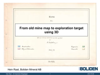 From old mine map to exploration target
                                     using 3D




  Hein Raat, Boliden Mineral AB
Hein Raat – Zn Exploration Bergslagen    1                       2012-10-20
 