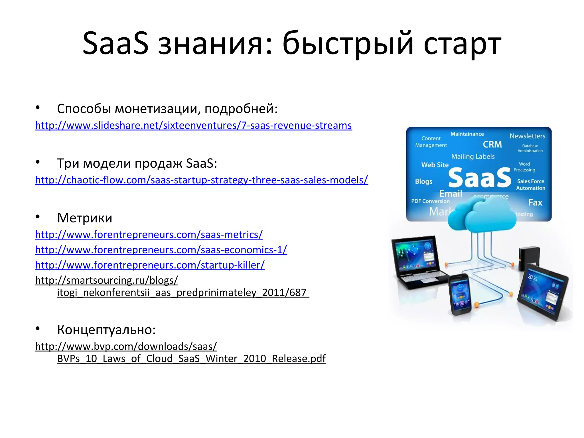 SaaS знания: быстрый старт
• Способы монетизации, подробней:
http://www.slideshare.net/sixteenventures/7-saas-revenue-streams
• Три модели продаж SaaS:
http://chaotic-flow.com/saas-startup-strategy-three-saas-sales-models/
• Метрики
http://www.forentrepreneurs.com/saas-metrics/
http://www.forentrepreneurs.com/saas-economics-1/
http://www.forentrepreneurs.com/startup-killer/
http://smartsourcing.ru/blogs/
itogi_nekonferentsii_aas_predprinimateley_2011/687
• Концептуально:
http://www.bvp.com/downloads/saas/
BVPs_10_Laws_of_Cloud_SaaS_Winter_2010_Release.pdf
 
