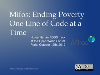 Mifos: Ending Poverty
One Line of Code at a
Time Humanitarian FOSS track
                           at the Open World Forum
                           Paris; October 12th, 2012




Michael Vorburger, for Mifos Community
 