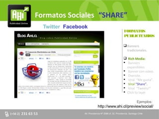 Formatos Sociales “SHARE”
  Twitter Facebook
                                                       FORMATOS
                                                       PUBLICITARIOS

                                                        Banners
                                                         tradicionales.

                                                        Rich Media:
                                                        Banners
                                                         expandibles.
                                                        Banner con video.
                                                        Oversite.
                                                        Viral “Me gusta”.
                                                        Viral “Share”.
                                                        Viral “Tweets!”
                                                        Click to layer

                                                                     Ejemplos:
                             http://www.ahi.cl/preview/social/
                AV. Providencia Nº 2088 of. 32, Providencia. Santiago Chile
 