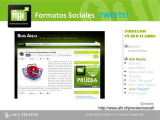 Formatos Sociales TWEETS!
                                                    FORMATOS
                                                    PUBLICITARIOS

                                                     Banners
                                                      tradicionales.

                                                     Rich Media:
                                                     Banners
                                                      expandibles.
                                                     Banner con video.
                                                     Oversite.
                                                     Viral “Me gusta”.
                                                     Viral “Viral “Share”.
                                                     Viral “Tweets”
                                                     Click to layer

                                                                     Ejemplos:
                          http://www.ahi.cl/preview/social/
             AV. Providencia Nº 2088 of. 32, Providencia. Santiago Chile
 