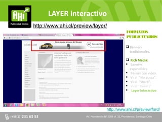 LAYER interactivo
http://www.ahi.cl/preview/layer/
                                                             FORMATOS
                                                             PUBLICITARIOS

                                                              Banners
                                                               tradicionales.

                                                              Rich Media:
                                                              Banners
                                                               expandibles.
                                                              Banner con video.
                                                              Viral “Me gusta”.
                                                              Viral “Share”.
                                                              Viral “Tweets”
                                                              Layer Interactivo




                                          http://www.ahi.cl/preview/ford/
                       AV. Providencia Nº 2088 of. of. 32, Providencia. Santiago Chile
                       AV. Providencia Nº 2088 32, Providencia. Santiago Chile
 
