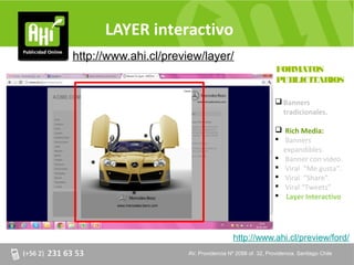 LAYER interactivo
http://www.ahi.cl/preview/layer/
                                                             FORMATOS
                                                             PUBLICITARIOS

                                                              Banners
                                                               tradicionales.

                                                              Rich Media:
                                                              Banners
                                                               expandibles.
                                                              Banner con video.
                                                              Viral “Me gusta”.
                                                              Viral “Share”.
                                                              Viral “Tweets”
                                                              Layer Interactivo




                                          http://www.ahi.cl/preview/ford/
                       AV. Providencia Nº 2088 of. of. 32, Providencia. Santiago Chile
                       AV. Providencia Nº 2088 32, Providencia. Santiago Chile
 