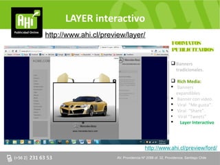 LAYER interactivo
http://www.ahi.cl/preview/layer/
                                                             FORMATOS
                                                             PUBLICITARIOS

                                                              Banners
                                                               tradicionales.

                                                              Rich Media:
                                                              Banners
                                                               expandibles.
                                                              Banner con video.
                                                              Viral “Me gusta”.
                                                              Viral “Share”.
                                                             • Viral “Tweets”
                                                              Layer Interactivo




                                          http://www.ahi.cl/preview/ford/
                       AV. Providencia Nº 2088 of. of. 32, Providencia. Santiago Chile
                       AV. Providencia Nº 2088 32, Providencia. Santiago Chile
 