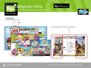 Categoría niños                                      Red Premium
           Sitios: Juegos, entretención y panoramas



FORMATOS
Personalización logo



                                                           Personalización fabrica para pintar




                                                      AV. Providencia Nº 2088 of. 32, Providencia. Santiago Chile
 